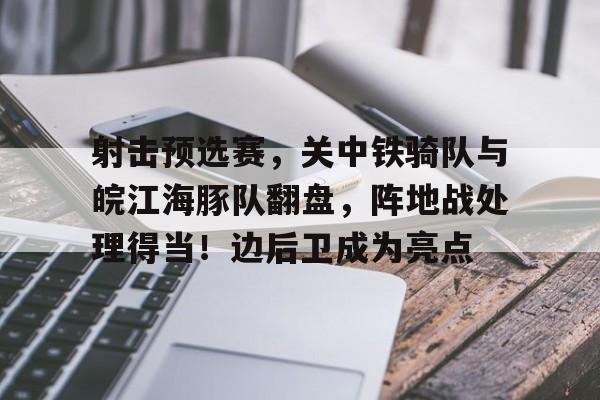 关于射击预选赛，关中铁骑队与皖江海豚队翻盘，阵地战处理得当！边后卫成为亮点的信息九游