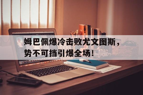 姆巴佩爆冷击败尤文图斯，势不可挡引爆全场！的简单介绍九游